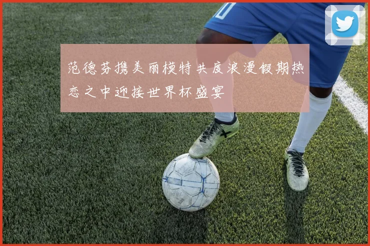 范德芬携美丽模特共度浪漫假期热恋之中迎接世界杯盛宴