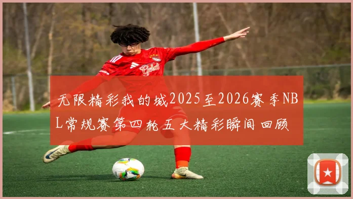 无限精彩我的城2025至2026赛季NBL常规赛第四轮五大精彩瞬间回顾