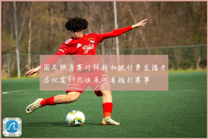 国足热身赛对阵新加坡付费直播开启仅需99元快来观看精彩赛事