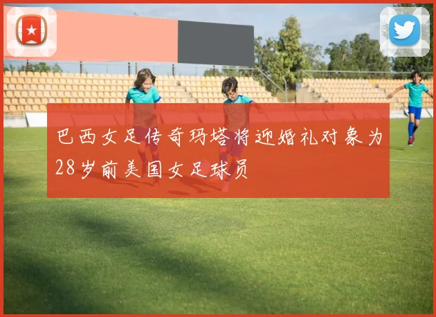 巴西女足传奇玛塔将迎婚礼对象为28岁前美国女足球员