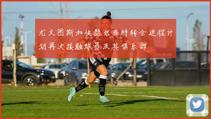 尤文图斯加快瑟尔洛特转会进程计划再次接触球员及其俱乐部