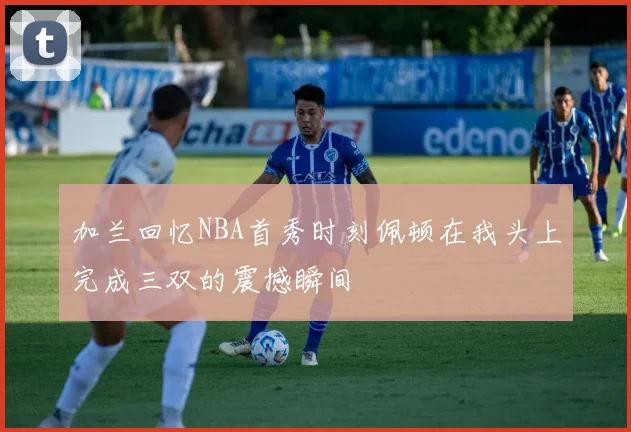 加兰回忆NBA首秀时刻佩顿在我头上完成三双的震撼瞬间