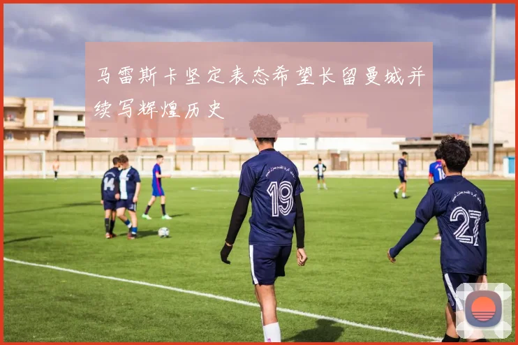 马雷斯卡坚定表态希望长留曼城并续写辉煌历史