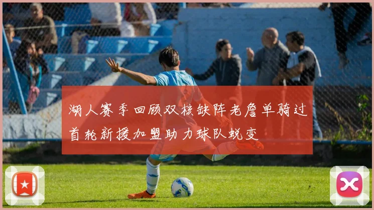 湖人赛季回顾双核缺阵老詹单骑过首轮新援加盟助力球队蜕变
