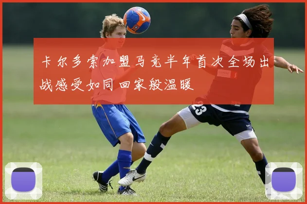 卡尔多索加盟马竞半年首次全场出战感受如同回家般温暖