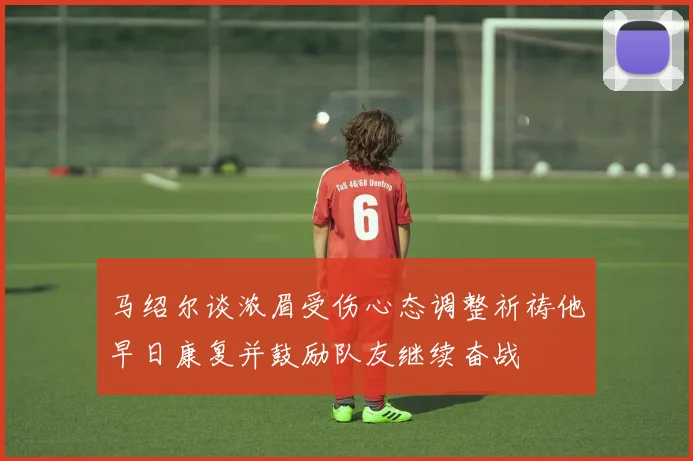 马绍尔谈浓眉受伤心态调整祈祷他早日康复并鼓励队友继续奋战