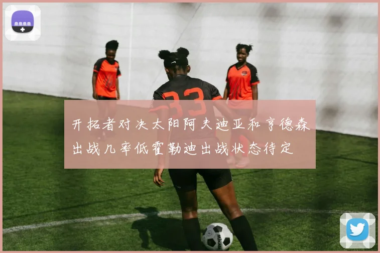 开拓者对决太阳阿夫迪亚和亨德森出战几率低霍勒迪出战状态待定
