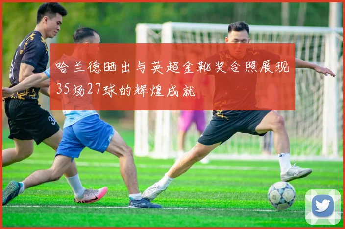 哈兰德晒出与英超金靴奖合照展现35场27球的辉煌成就