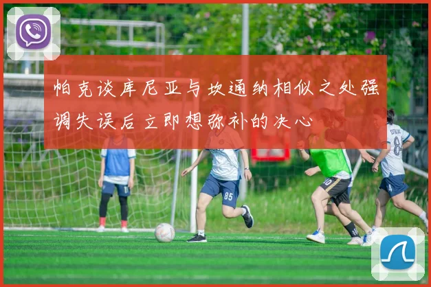 帕克谈库尼亚与坎通纳相似之处强调失误后立即想弥补的决心