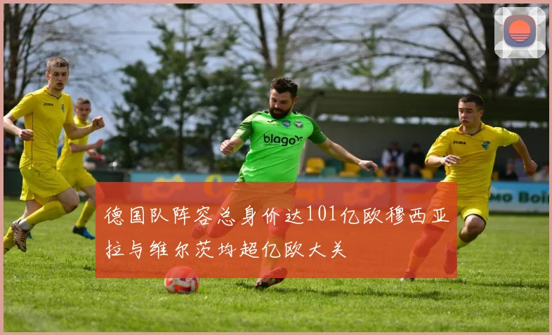 德国队阵容总身价达101亿欧穆西亚拉与维尔茨均超亿欧大关